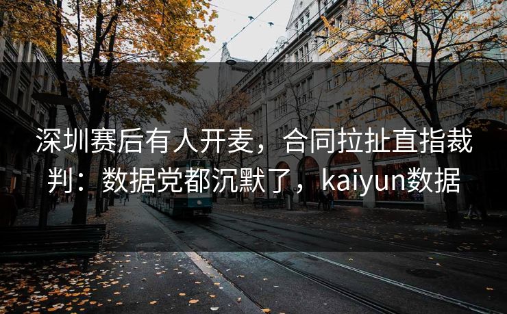 深圳赛后有人开麦,合同拉扯直指裁判:数据党都沉默了,kaiyun数据